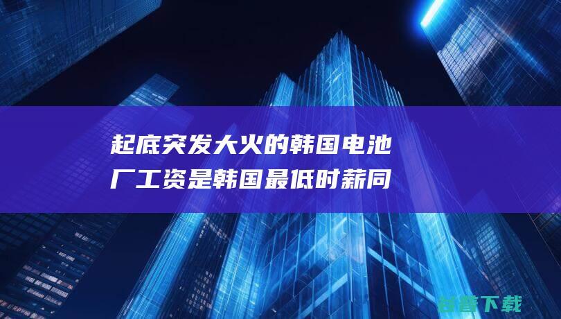 起底突发大火的韩国电池厂是韩国最低时薪同