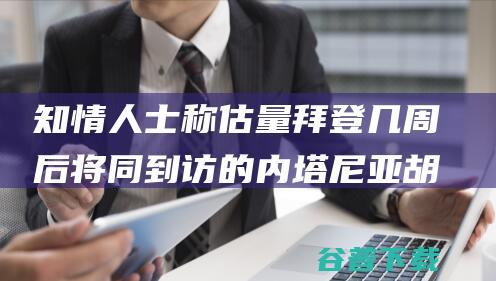 知情人士称估量拜登几周后将同到访的内塔尼亚胡会见 美以相关紧张之际 美媒 (知情人士表示)