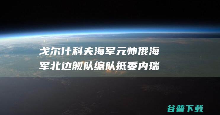 戈尔什科夫海军元帅 俄海军北边舰队编队抵委内瑞拉 号护卫舰仪仗队将参与阅兵 (戈尔什科夫海军元帅号护卫舰)