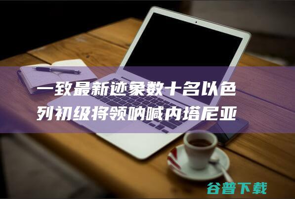 一致最新迹象 数十名以色列初级将领呐喊内塔尼亚胡与哈马斯达成开战协定 外媒 (一致性评价最新消息)