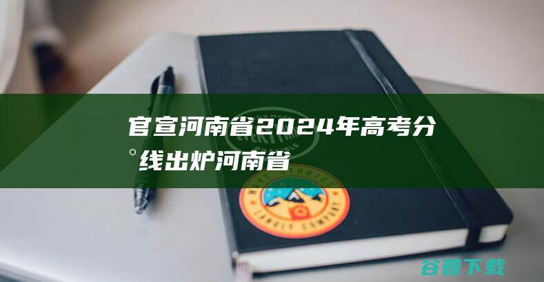 官宣！河南省2024年高考分数线出炉 (河南省还)