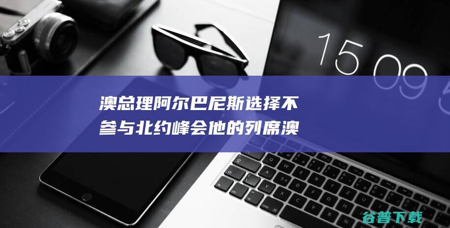 澳总理阿尔巴尼斯选择不参与北约峰会 他的列席 澳媒 前所未有 (奥巴尔阿萨尔)