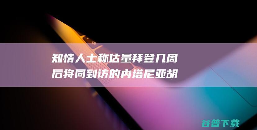 知情人士称估量拜登几周后将同到访的内塔尼亚胡会见 美以相关紧张之际 美媒 (知情人士什么意思)