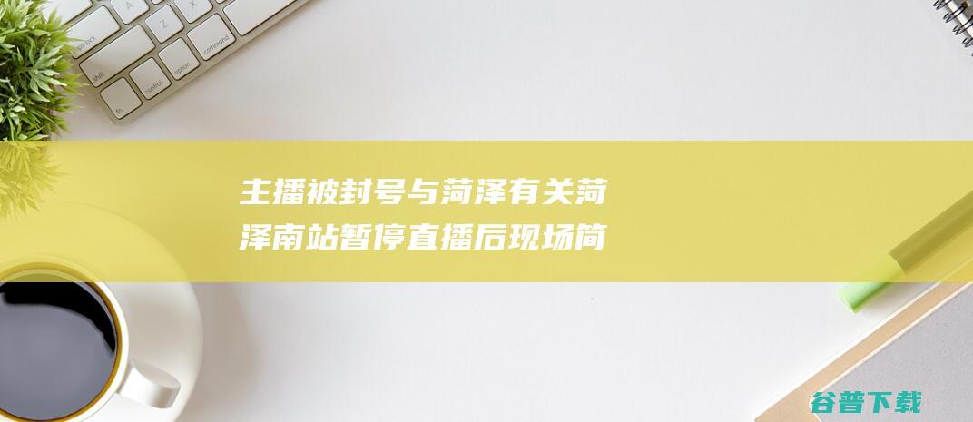 主播被封号与菏泽有关 菏泽南站暂停直播后现场简直复原安静 官网 (主播 封号)