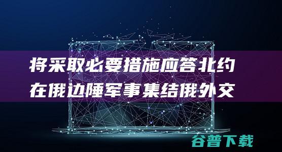 将采取必要措施应答北约在俄边陲军事集结 俄外交部 (将采取必要措施是什么意思)