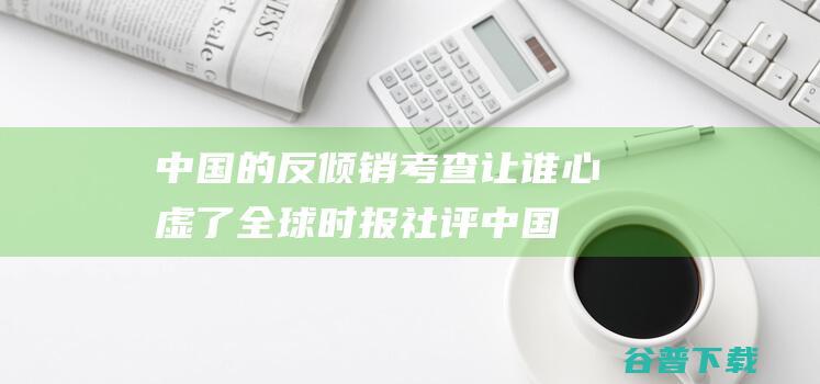 中国的反倾销考查让谁心虚了 全球时报社评 (中国的反倾销措施)