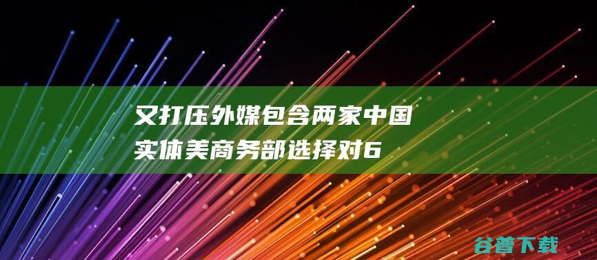 又打压！外媒 包含两家中国实体 美商务部选择对6家实体实施贸易限度 (打脸外媒)