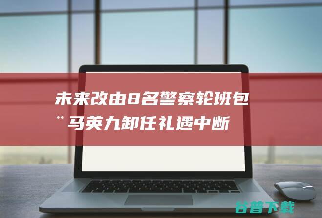 未来改由8名警察轮班包全马英九卸任礼遇中断