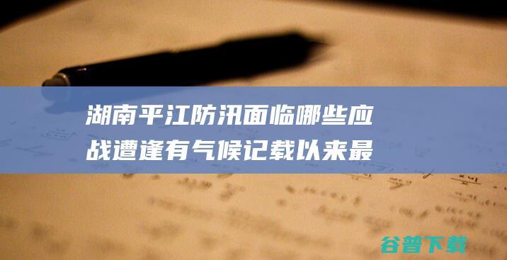 湖南平江防汛面临哪些应战 遭逢有气候记载以来最大汛情 (湖南平江防汛办电话)