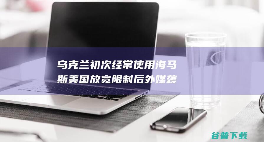 乌克兰初次经常使用 海马斯 美国放宽限制后 外媒 袭击俄外乡 (乌克兰出局)