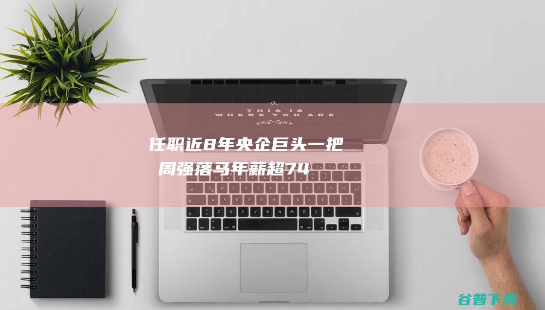 任职近8年 央企巨头一把手周强落马！年薪超74万元 环球500强 (中央任职年限)