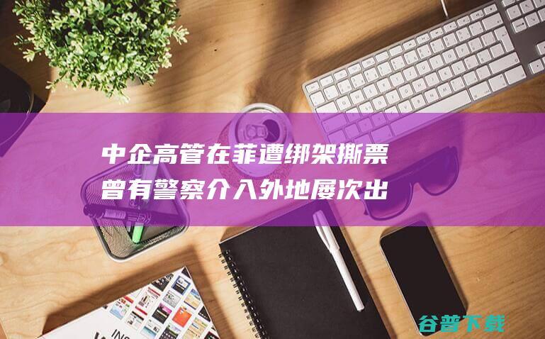 中企高管在菲遭绑架撕票 曾有警察介入 外地屡次出现绑架华人案件 (中企高管在菲遇害 中使馆敦促缉凶)