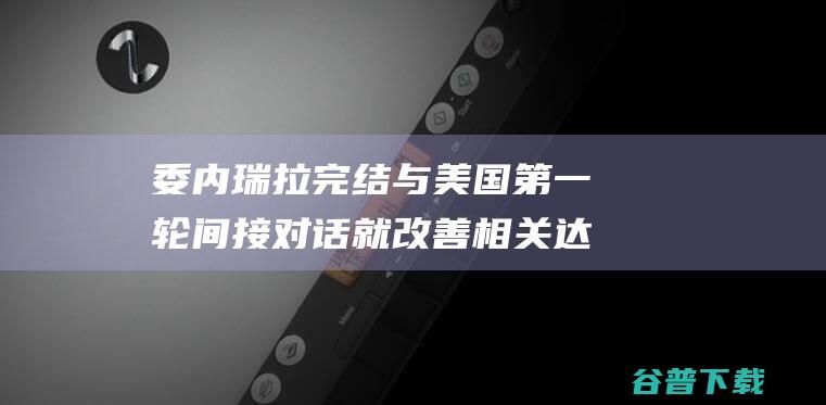 委内瑞拉完结与美国第一轮间接对话 就改善相关达成共识 (委内瑞拉究竟怎么了)