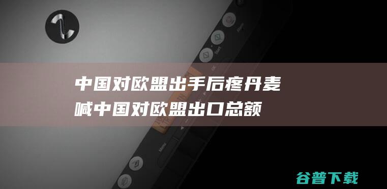 中国对欧盟出手后疼丹麦喊中国对欧盟出口总额