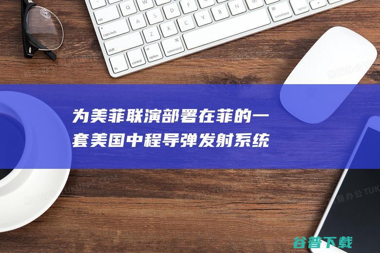 为美菲联演部署在菲的一套美国中程导弹发射系统将从菲撤出 外媒 菲军方称 (美菲关系为什么恶化)