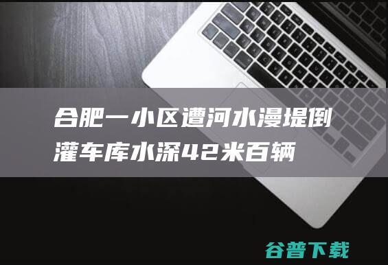 合肥一小区遭河水漫堤倒灌 车库水深4.2米百辆车被淹 值守保安本领快幸未被洪水卷入车库 (合肥一小区遭河水倒灌事件)