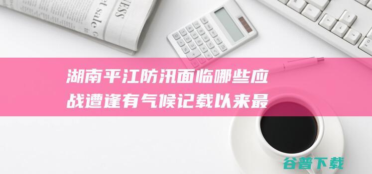 湖南平江防汛面临哪些应战 遭逢有气候记载以来最大汛情 (湖南平江防汛电话号码)