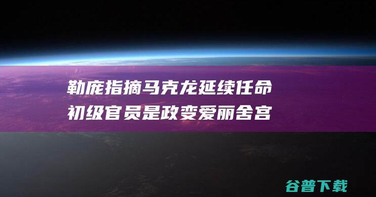 勒庞指摘马克龙延续任命初级官员是 政变 爱丽舍宫回应 (勒庞2022)