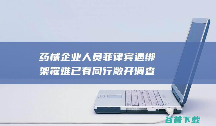 药械企业人员菲律宾遇绑架罹难 已有同行敞开调查行程 涉事公司在反常办公 (药械企业人员管理制度)