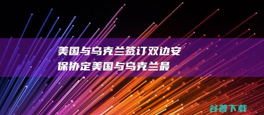 美国与乌克兰签订双边安保协定 (美国与乌克兰最新消息)