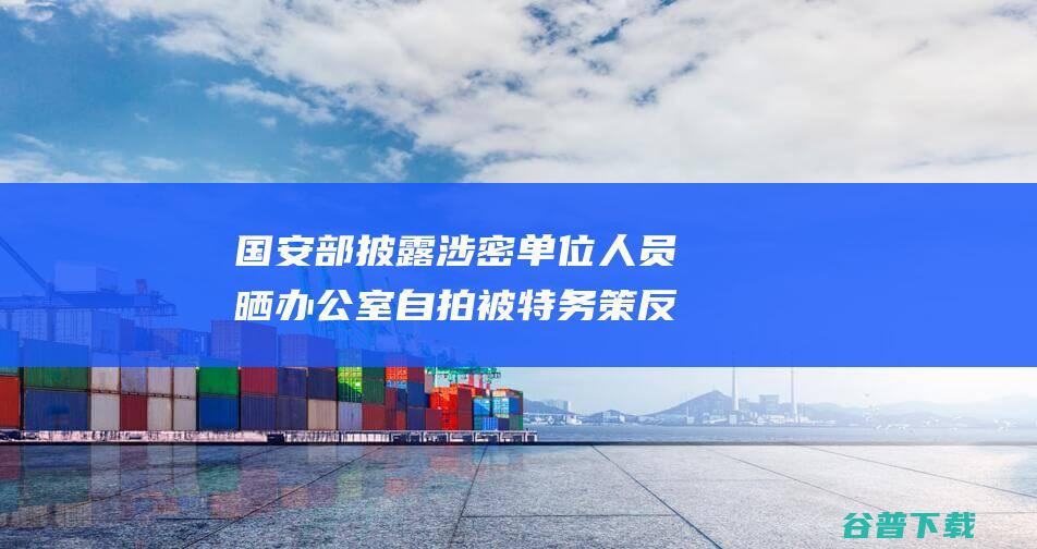 国安部披露涉密单位人员晒室自拍被特务策反