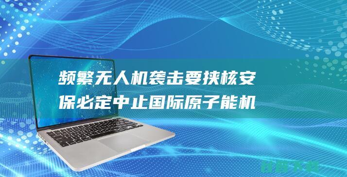 频繁无人机袭击要挟核安保 必定中止 国际原子能机构 (频繁无人机袭警怎么办)