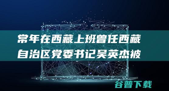 常年在西藏上班 曾任西藏自治区党委书记 吴英杰被查 (常年在西藏生活会怎么样)