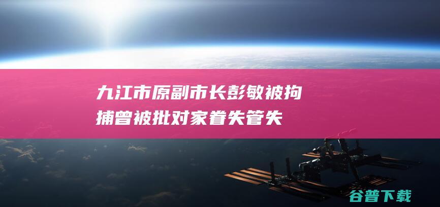 九江市原副市长彭敏被拘捕曾被批对家眷失管失