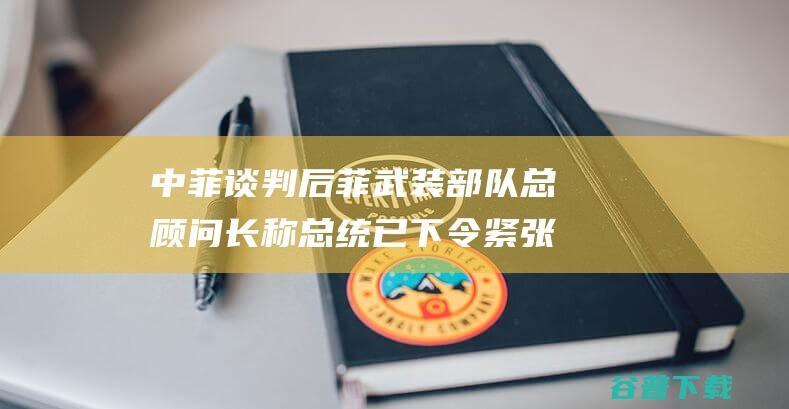 中菲谈判后 菲武装部队总顾问长称总统已下令紧张南海紧张形势 外媒 (中菲近期关系)