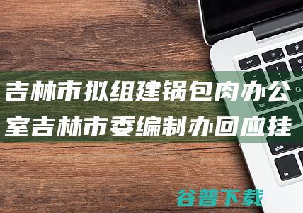 吉林市拟组建锅包肉办公室 吉林市委编制办回应 挂牌机构 (吉林市委常委调整)