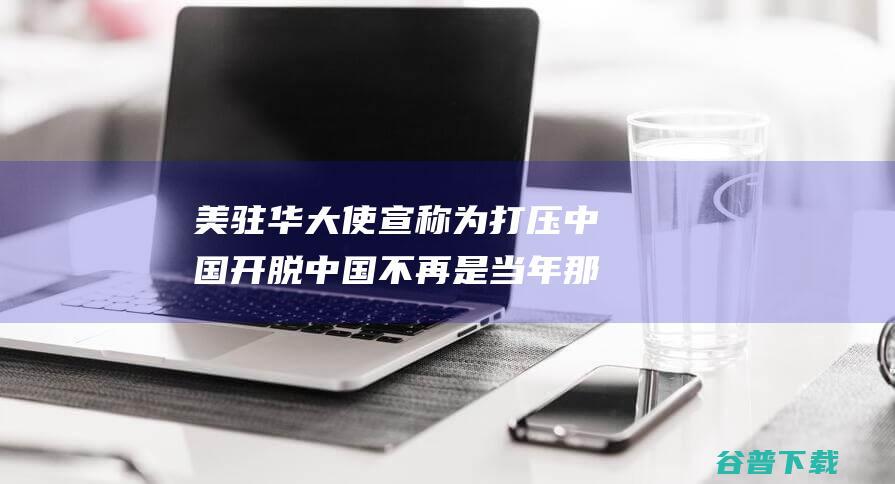 美驻华大使宣称 为打压中国开脱 中国不再是当年那个听话的协作同伴了 (美驻华大使宣传视频)