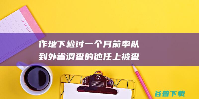 作地下检讨 一个月前率队到外省调查的他任上被查！还曾 (做如下检讨)