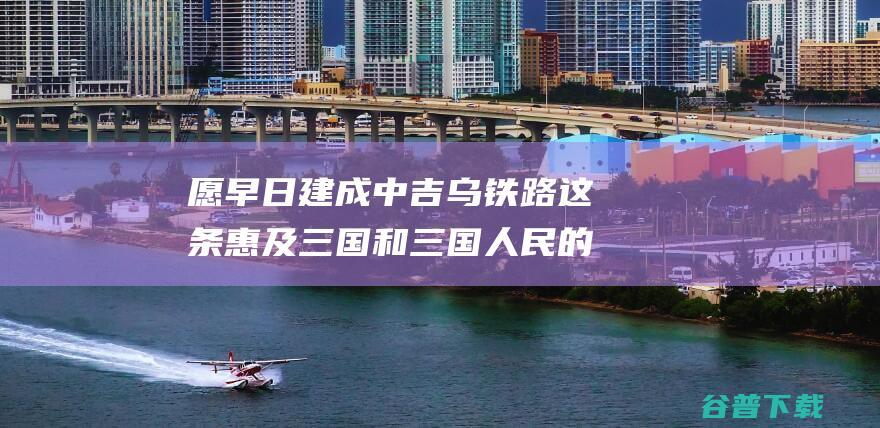 愿早日建成中吉乌铁路这条惠及三国和三国人民的