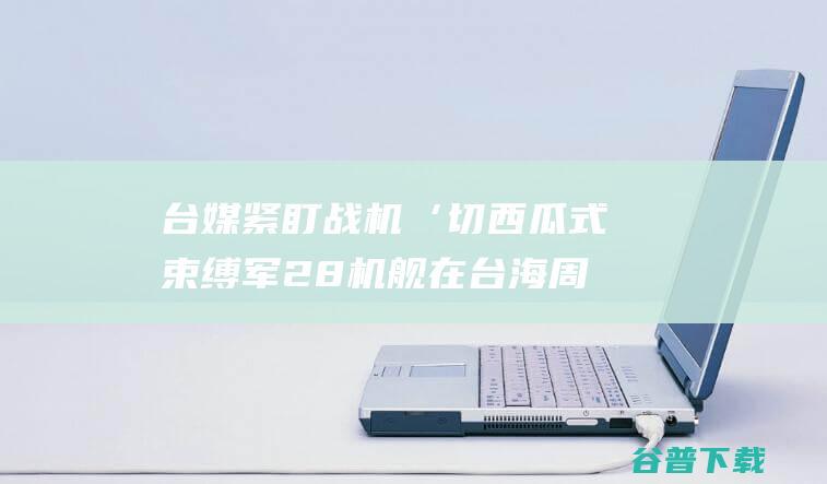 台媒紧盯 战机‘切西瓜式 束缚军28机舰在台海周边优惠 绕行澎湖南边 (台媒紧盯战机是真的吗)