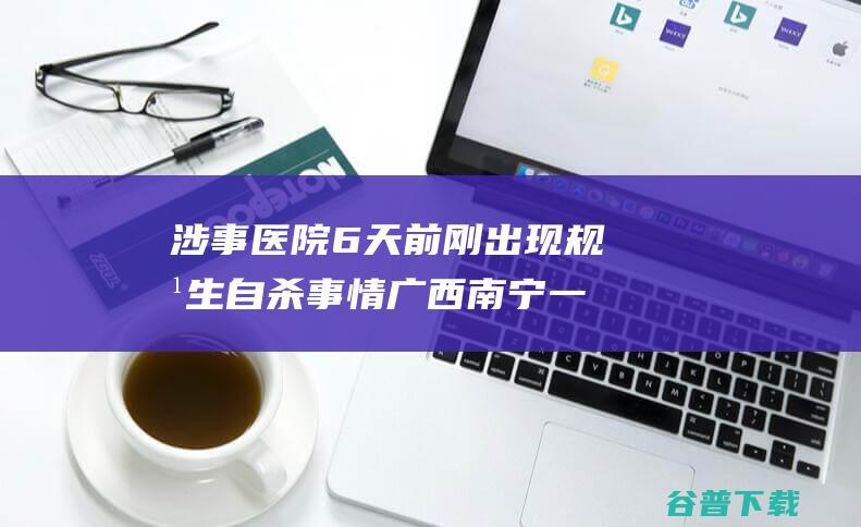 涉事医院6天前刚出现规培生自杀事情 广西南宁一医院实习生烧炭自杀