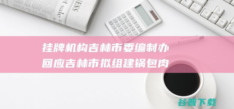 挂牌机构 吉林市委编制办回应 吉林市拟组建锅包肉办公室 (挂牌机构吉林有几家)