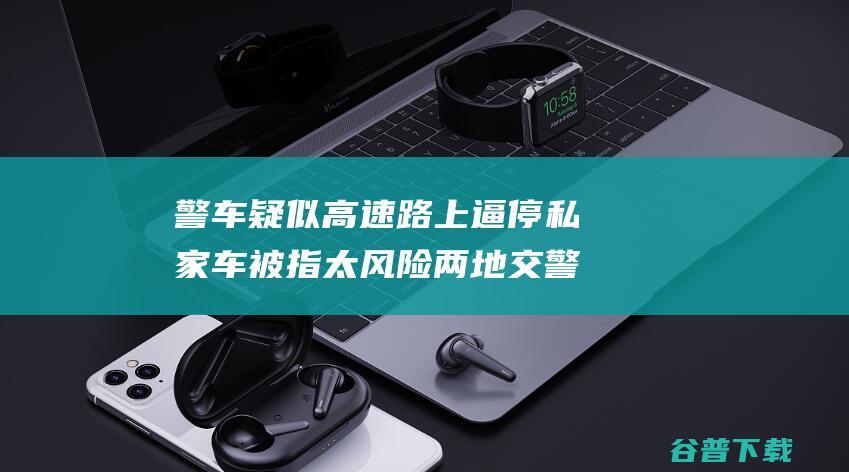 警车疑似高速路上逼停私家车被指太风险 两地交警部门示意正核实 (警车疑似高速怎么处理)