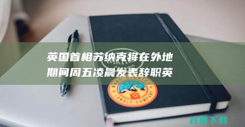 英国首相苏纳克将在外地期间周五凌晨发表辞职 英媒 (英国首相苏纳克)