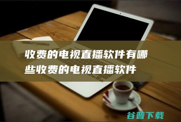 收费的电视直播软件有哪些 (收费的电视直播软件每月费用多少钱)