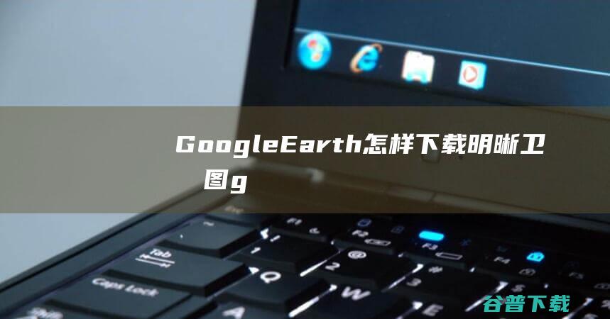 GoogleEarth怎样下载明晰卫星图g