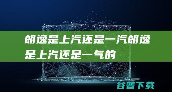 朗逸是上汽还是一汽 (朗逸是上汽还是一气的)