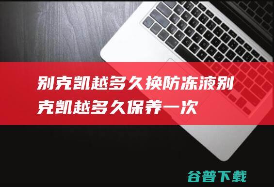 别克凯越多久换防冻液别克凯越多久保养一次