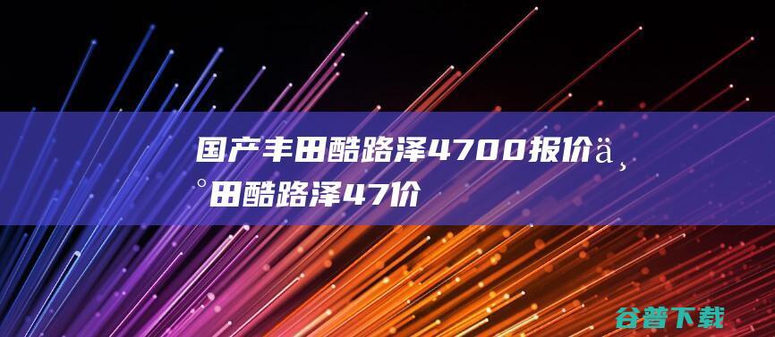 国产丰田酷路泽4700报价 丰田酷路泽4.7价格 (国产丰田酷路泽最新消息)