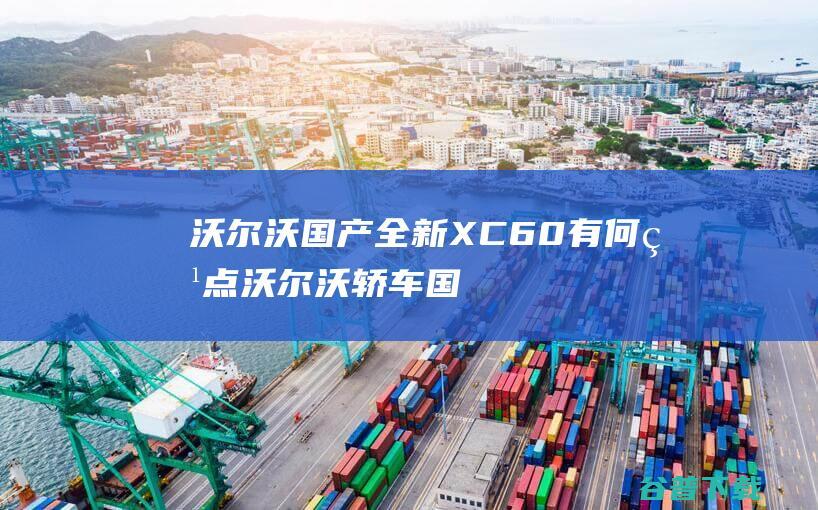 沃尔沃国产全新XC60有何特点 (沃尔沃轿车国产)