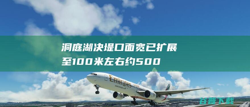 洞庭湖决堤口面宽已扩展至100米左右 约5000名大众安保转移 (洞庭湖堤垸全部退出警戒水位)