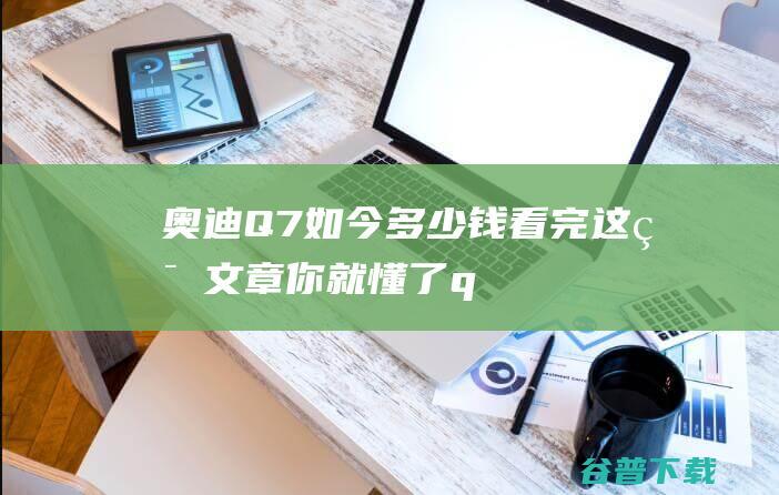 奥迪Q7如今多少钱 看完这篇文章你就懂了！ (q7奥迪2021款怎么样)