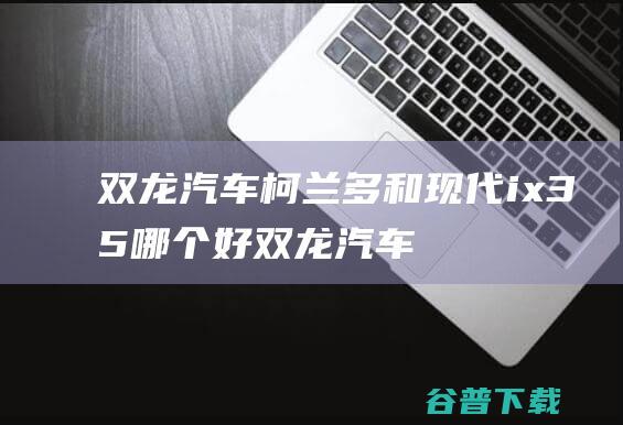 双龙汽车柯兰多和现代ix35哪个好双龙汽车