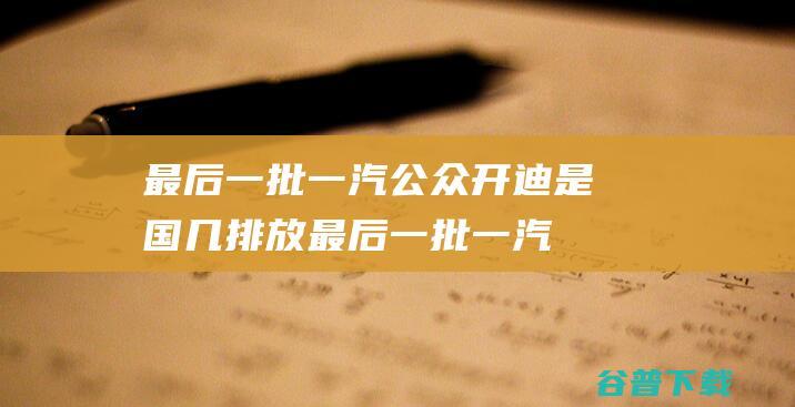 最后一批一汽公众开迪是国几排放 (最后一批一汽大众开迪是国几排放)