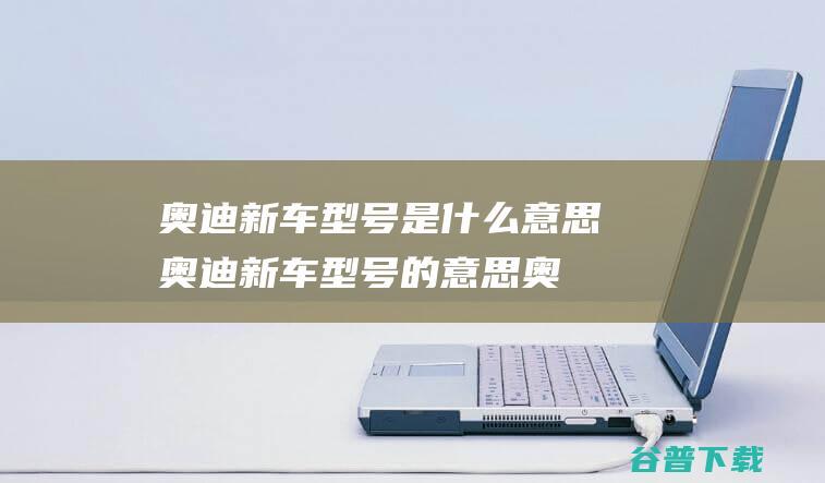 奥迪新车型号是什么意思奥迪新车型号的意思 (奥迪新车型号大全)