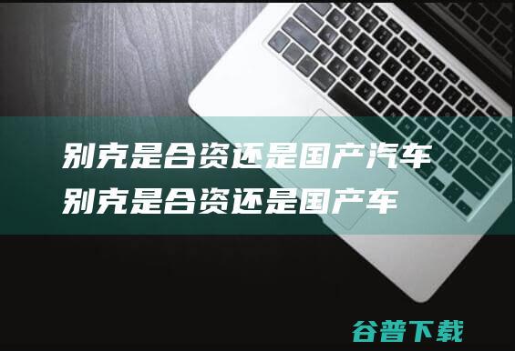 别克是合资还是国产别克是合资还是国产车